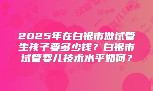 2025年在白银市做试管生孩子要多少钱？白银市试管婴儿技术水平如何？