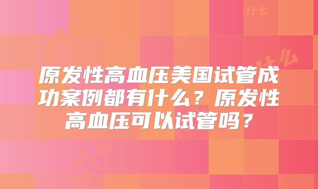 原发性高血压美国试管成功案例都有什么?原发性高血压可以试管吗?