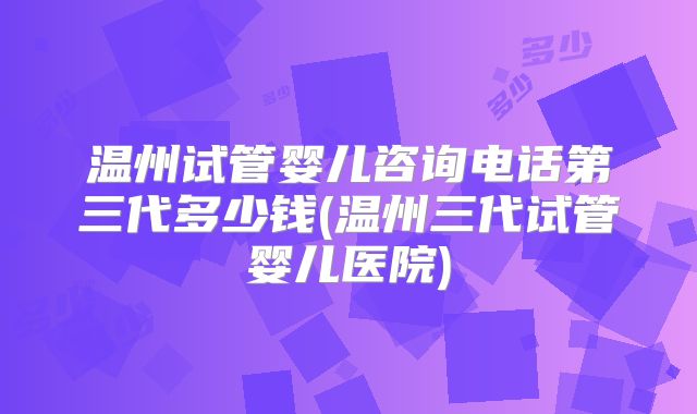 温州试管婴儿咨询电话第三代多少钱(温州三代试管婴儿医院)