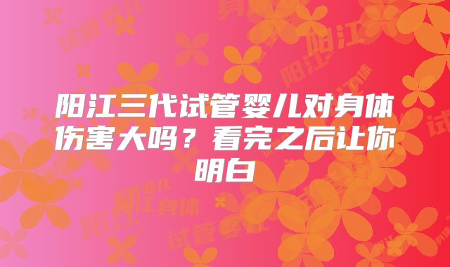 阳江三代试管婴儿对身体伤害大吗?看完之后让你明白