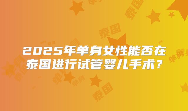 2025年单身女性能否在泰国进行试管婴儿手术？