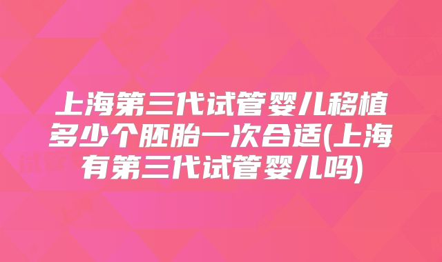 上海第三代试管婴儿移植多少个胚胎一次合适(上海有第三代试管婴儿吗)