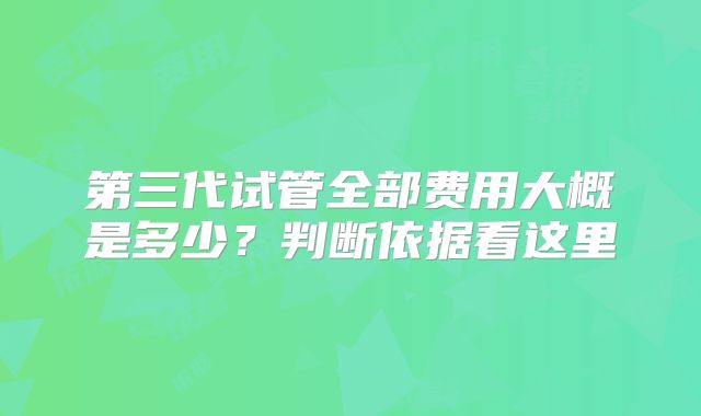 第三代试管全部费用大概是多少？判断依据看这里