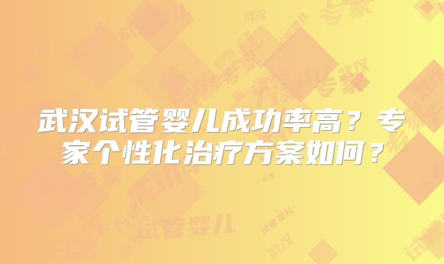 武汉试管婴儿成功率高？专家个性化治疗方案如何？