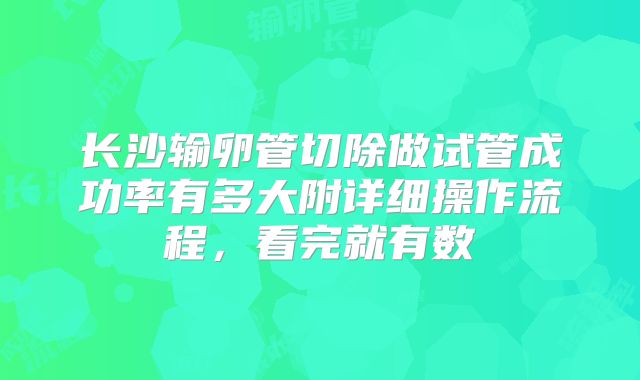 长沙输卵管切除做试管成功率有多大附详细操作流程，看完就有数