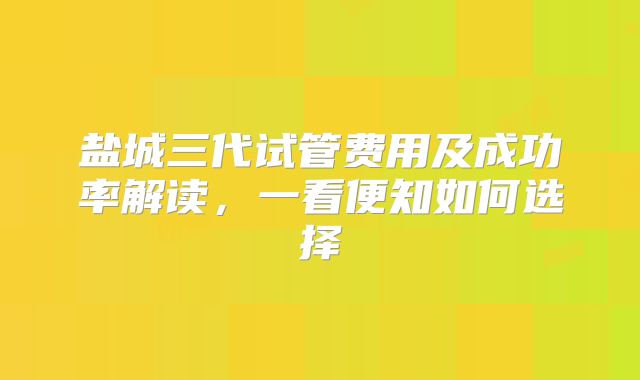 盐城三代试管费用及成功率解读，一看便知如何选择