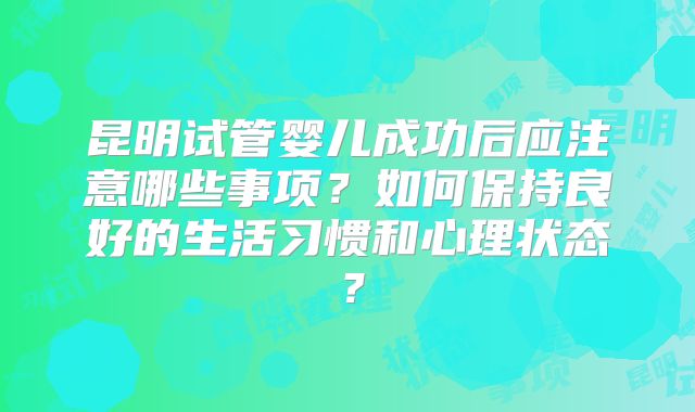昆明试管婴儿成功后应注意哪些事项？如何保持良好的生活习惯和心理状态？