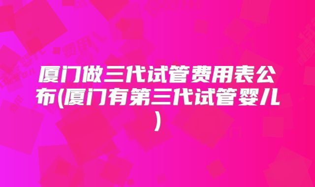 厦门做三代试管费用表公布(厦门有第三代试管婴儿)