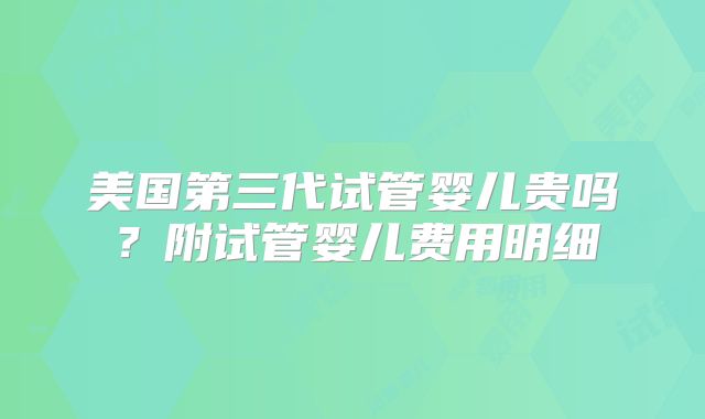 美国第三代试管婴儿贵吗？附试管婴儿费用明细