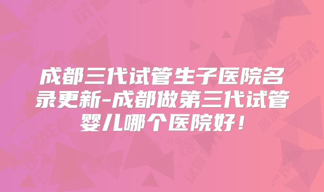 成都三代试管生子医院名录更新-成都做第三代试管婴儿哪个医院好!