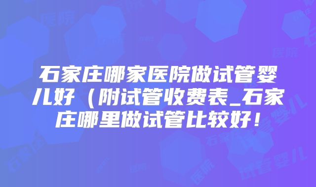 石家庄哪家医院做试管婴儿好（附试管收费表_石家庄哪里做试管比较好！