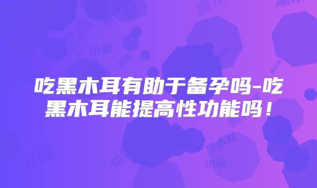 吃黑木耳有助于备孕吗-吃黑木耳能提高性功能吗!