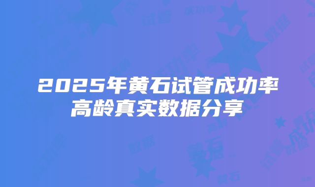 2025年黄石试管成功率高龄真实数据分享