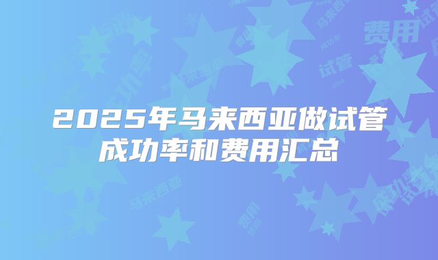 2025年马来西亚做试管成功率和费用汇总