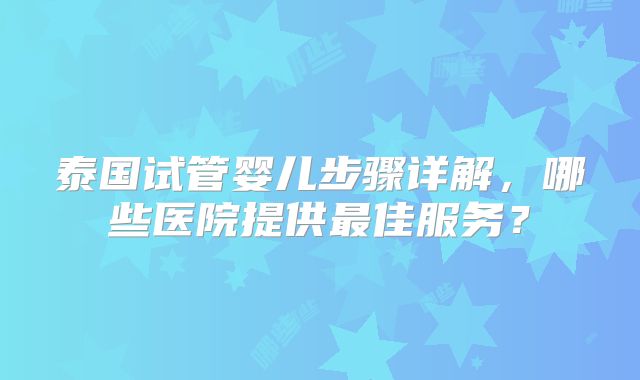 泰国试管婴儿步骤详解，哪些医院提供最佳服务？