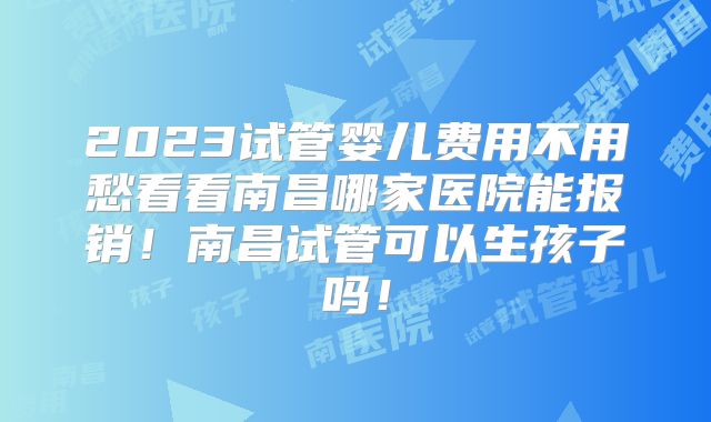 2023试管婴儿费用不用愁看看南昌哪家医院能报销！南昌试管可以生孩子吗！