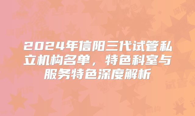 2024年信阳三代试管私立机构名单，特色科室与服务特色深度解析