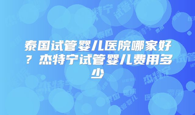 泰国试管婴儿医院哪家好?杰特宁试管婴儿费用多少