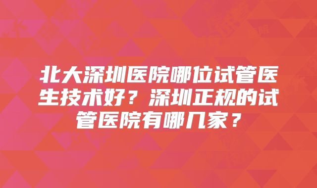 北大深圳医院哪位试管医生技术好？深圳正规的试管医院有哪几家？