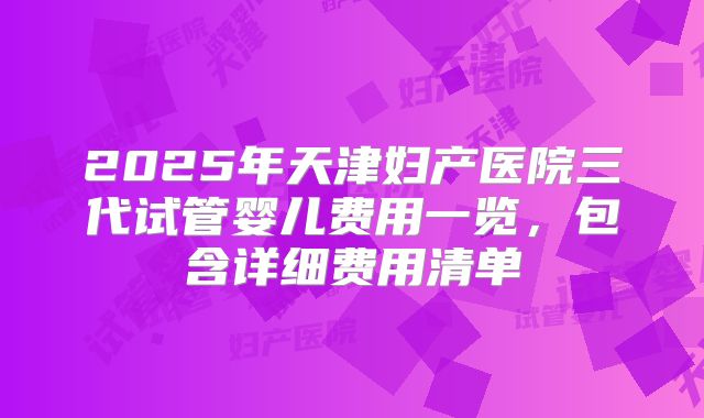 2025年天津妇产医院三代试管婴儿费用一览,包含详细费用清单