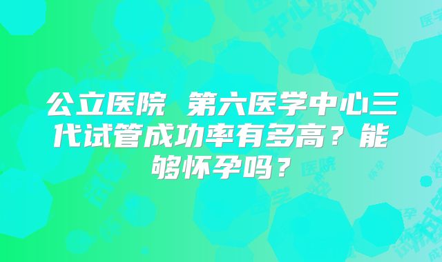 公立医院 第六医学中心三代试管成功率有多高？能够怀孕吗？