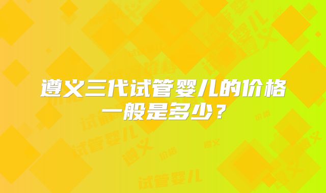 遵义三代试管婴儿的价格一般是多少？