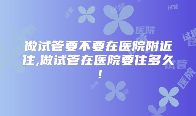 做试管要不要在医院附近住,做试管在医院要住多久!