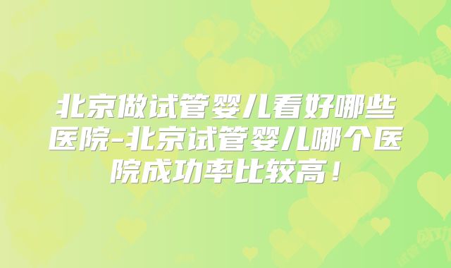 北京做试管婴儿看好哪些医院-北京试管婴儿哪个医院成功率比较高!