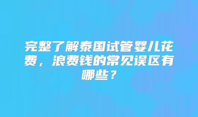 完整了解泰国试管婴儿花费，浪费钱的常见误区有哪些？