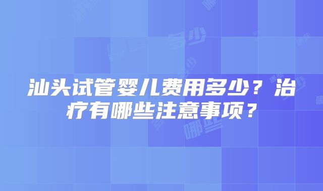 汕头试管婴儿费用多少？治疗有哪些注意事项？