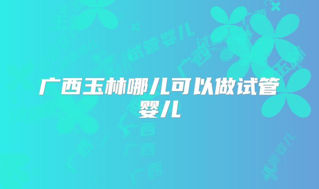 广西玉林哪儿可以做试管婴儿