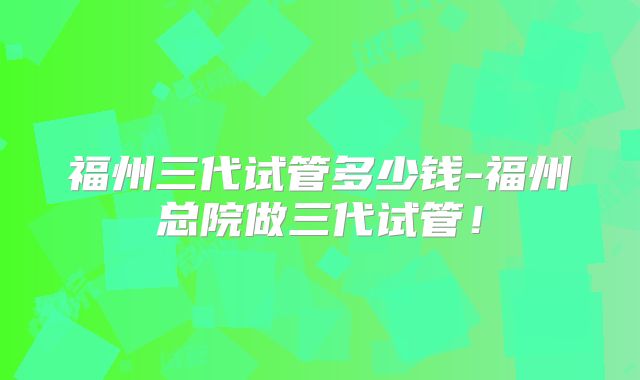 福州三代试管多少钱-福州总院做三代试管！