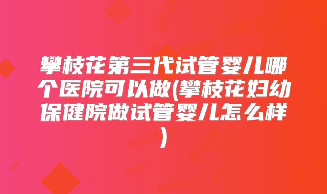 攀枝花第三代试管婴儿哪个医院可以做(攀枝花妇幼保健院做试管婴儿怎么样)