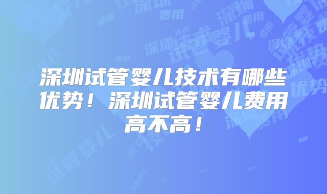 深圳试管婴儿技术有哪些优势！深圳试管婴儿费用高不高！