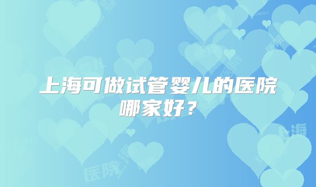 上海可做试管婴儿的医院哪家好？