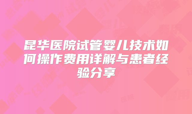 昆华医院试管婴儿技术如何操作费用详解与患者经验分享