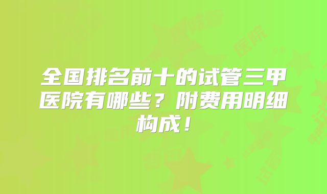 全国排名前十的试管三甲医院有哪些?附费用明细构成!