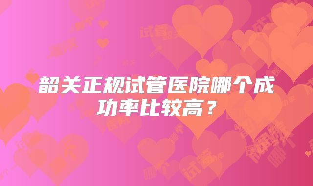 韶关正规试管医院哪个成功率比较高？