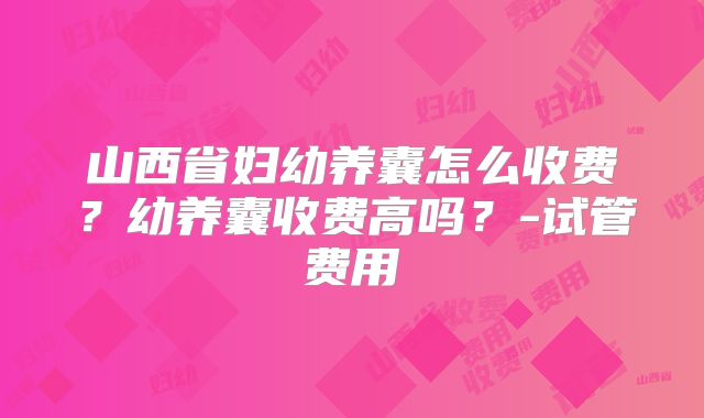 山西省妇幼养囊怎么收费？幼养囊收费高吗？-试管费用