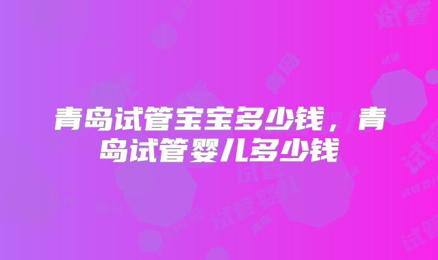 青岛试管宝宝多少钱,青岛试管婴儿多少钱