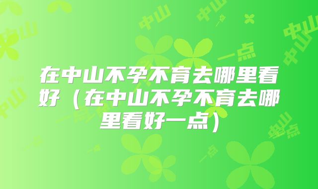 在中山不孕不育去哪里看好(在中山不孕不育去哪里看好一点)