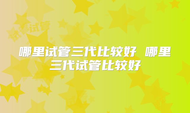 哪里试管三代比较好 哪里三代试管比较好