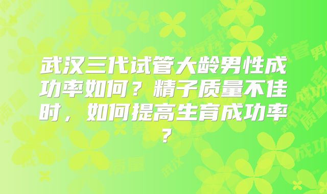 武汉三代试管大龄男性成功率如何？精子质量不佳时，如何提高生育成功率？