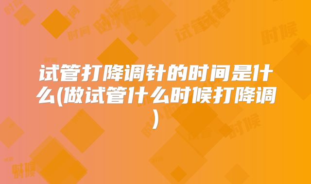 试管打降调针的时间是什么(做试管什么时候打降调)