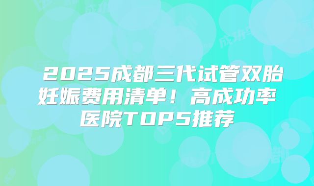 ​2025成都三代试管双胎妊娠费用清单！高成功率医院TOP5推荐