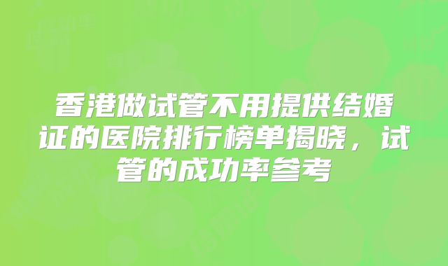 香港做试管不用提供结婚证的医院排行榜单揭晓，试管的成功率参考