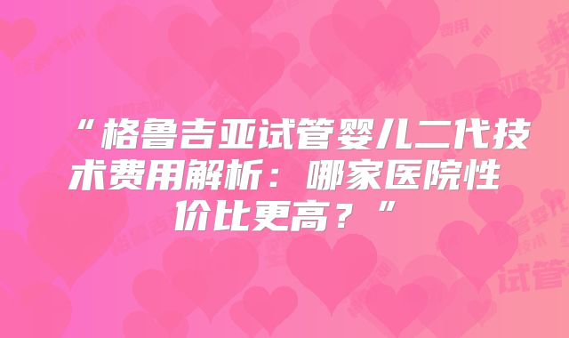 “格鲁吉亚试管婴儿二代技术费用解析：哪家医院性价比更高？”