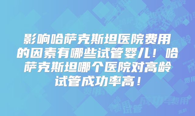 影响哈萨克斯坦医院费用的因素有哪些试管婴儿!哈萨克斯坦哪个医院对高龄试管成功率高!