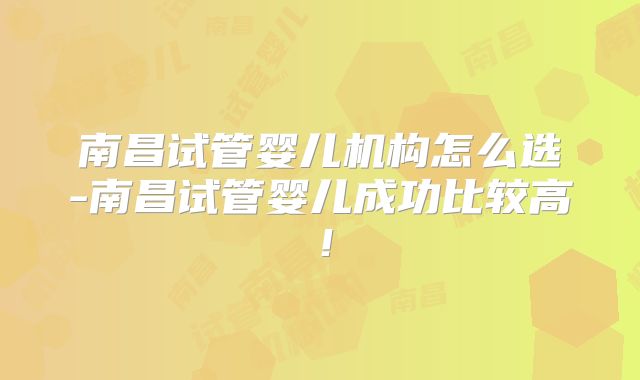 南昌试管婴儿机构怎么选-南昌试管婴儿成功比较高！
