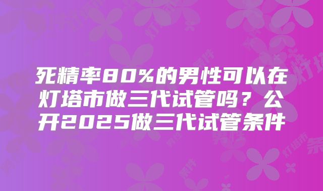 死精率80%的男性可以在灯塔市做三代试管吗？公开2025做三代试管条件